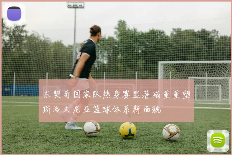 东契奇国家队热身赛显著减重重塑斯洛文尼亚篮球体系新面貌