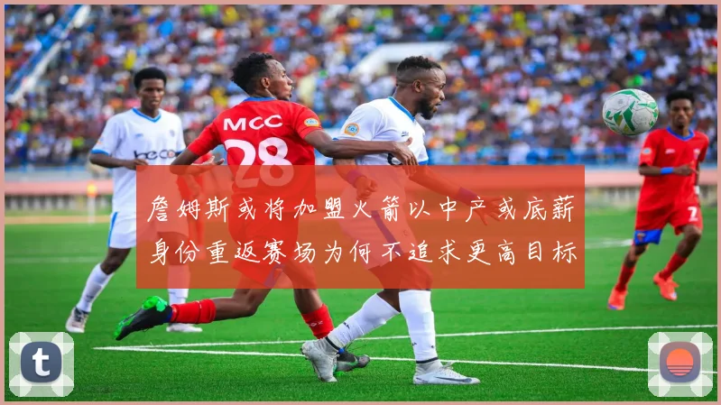 詹姆斯或将加盟火箭以中产或底薪身份重返赛场为何不追求更高目标