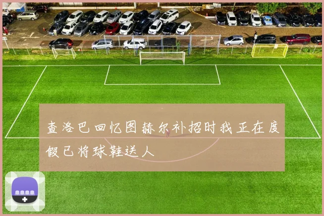 查洛巴回忆图赫尔补招时我正在度假已将球鞋送人