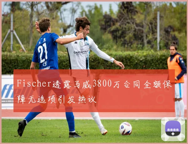 Fischer透露马威3800万合同全额保障无选项引发热议