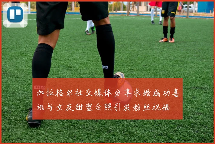 加拉格尔社交媒体分享求婚成功喜讯与女友甜蜜合照引发粉丝祝福