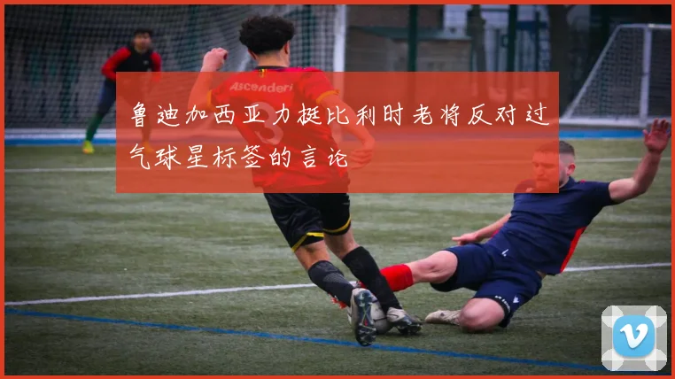鲁迪加西亚力挺比利时老将反对过气球星标签的言论