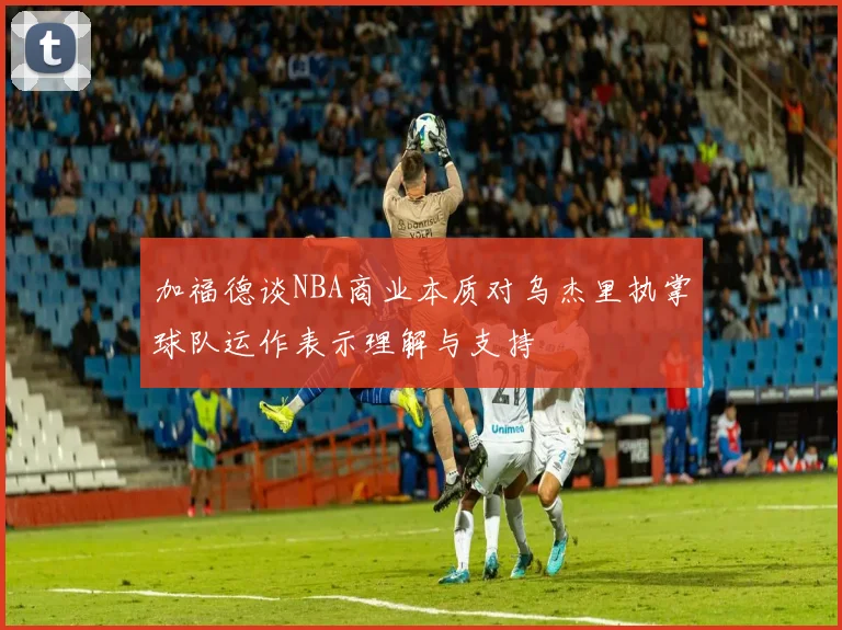 加福德谈NBA商业本质对乌杰里执掌球队运作表示理解与支持