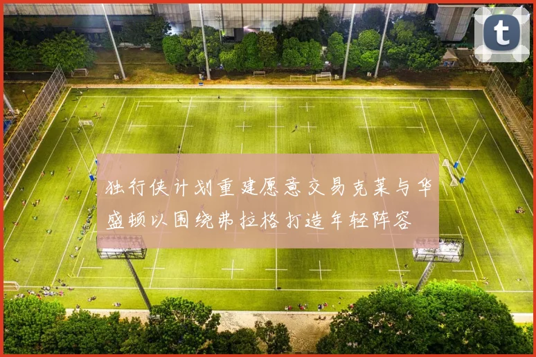 独行侠计划重建愿意交易克莱与华盛顿以围绕弗拉格打造年轻阵容