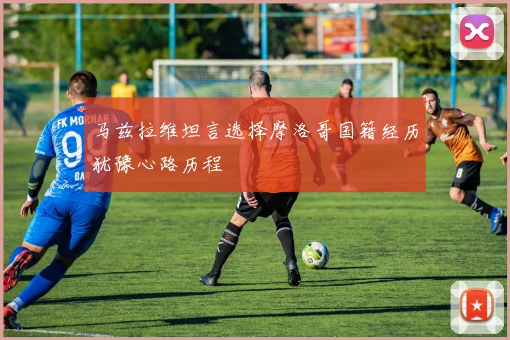 马兹拉维坦言选择摩洛哥国籍经历犹豫心路历程