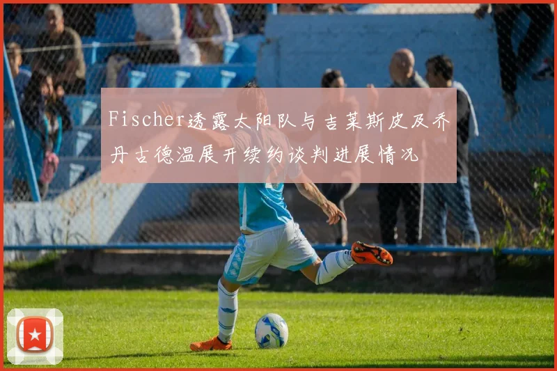 Fischer透露太阳队与吉莱斯皮及乔丹古德温展开续约谈判进展情况