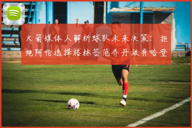 火箭媒体人解析球队未来决策：拒绝阿伦选择格林签范乔丹放弃哈登