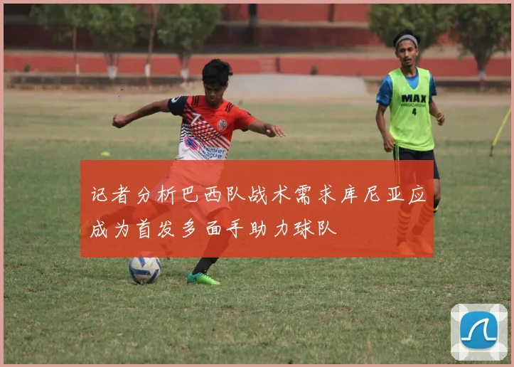 记者分析巴西队战术需求库尼亚应成为首发多面手助力球队