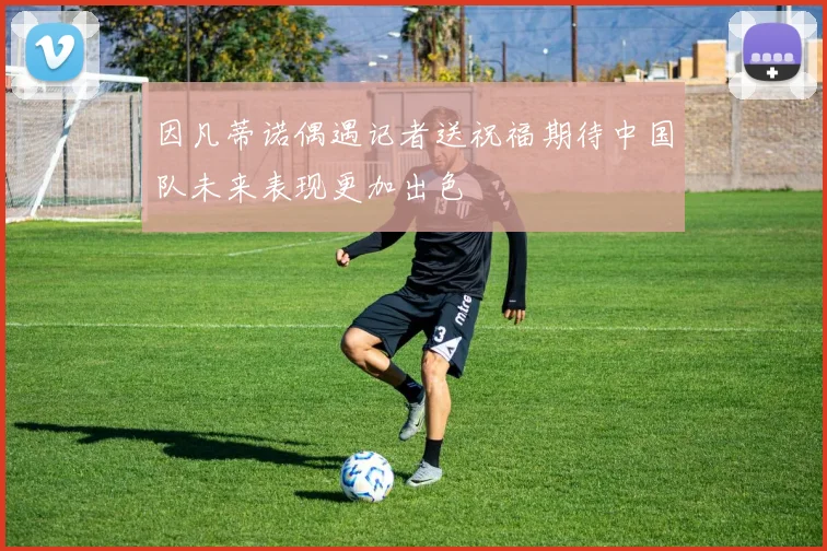 因凡蒂诺偶遇记者送祝福期待中国队未来表现更加出色