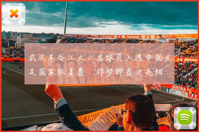 武汉车谷江大六名球员入选中国女足国家队姜晨璟邓梦晔首次亮相