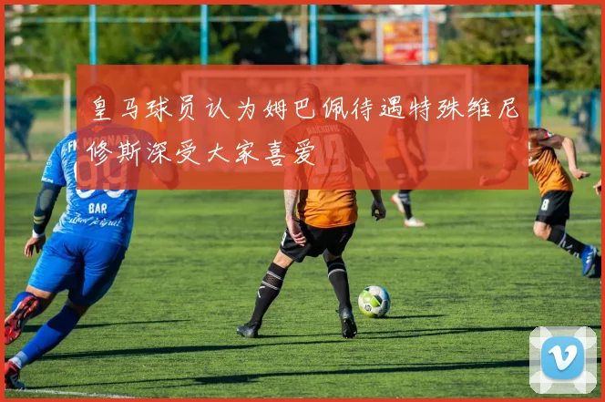 皇马球员认为姆巴佩待遇特殊维尼修斯深受大家喜爱