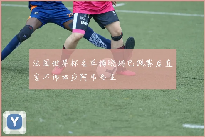 法国世界杯名单揭晓姆巴佩赛后直言不讳回应阿韦洛亚