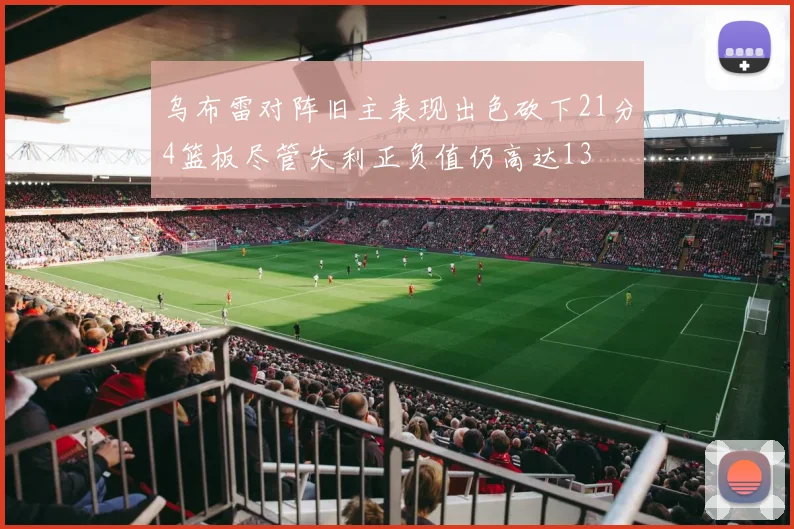 乌布雷对阵旧主表现出色砍下21分4篮板尽管失利正负值仍高达13
