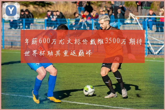 年薪600万尤文标价戴维3500万期待世界杯助其重返巅峰