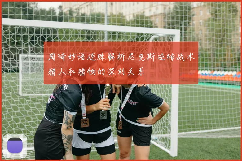 周琦妙语连珠解析尼克斯逆转战术猎人和猎物的深刻关系