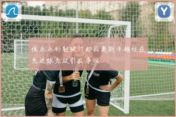侯永永补射破门却因奥斯卡越位在先进球无效引发争议