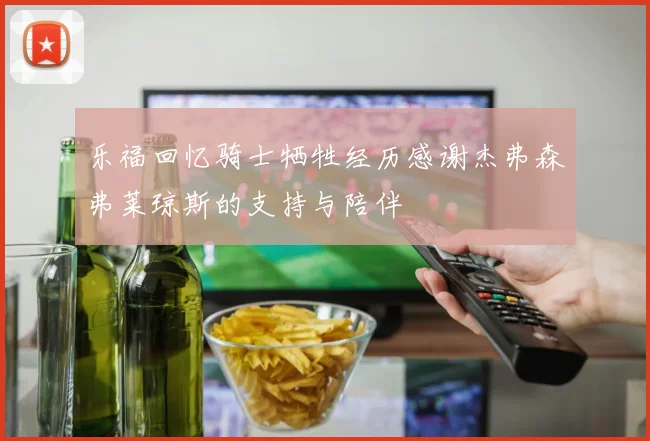 乐福回忆骑士牺牲经历感谢杰弗森弗莱琼斯的支持与陪伴