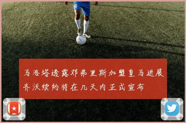 马洛塔透露邓弗里斯加盟皇马进展齐沃续约将在几天内正式宣布