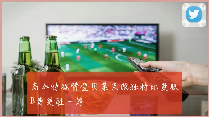 乌加特称赞登贝莱天赋独特比曼联B费更胜一筹