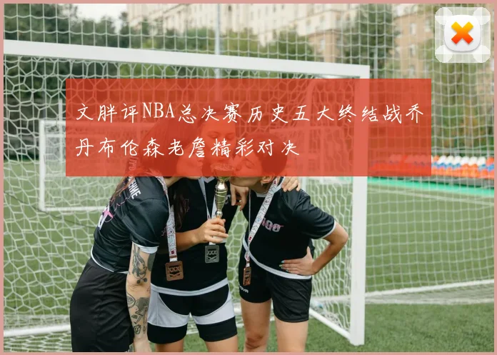 文胖评NBA总决赛历史五大终结战乔丹布伦森老詹精彩对决