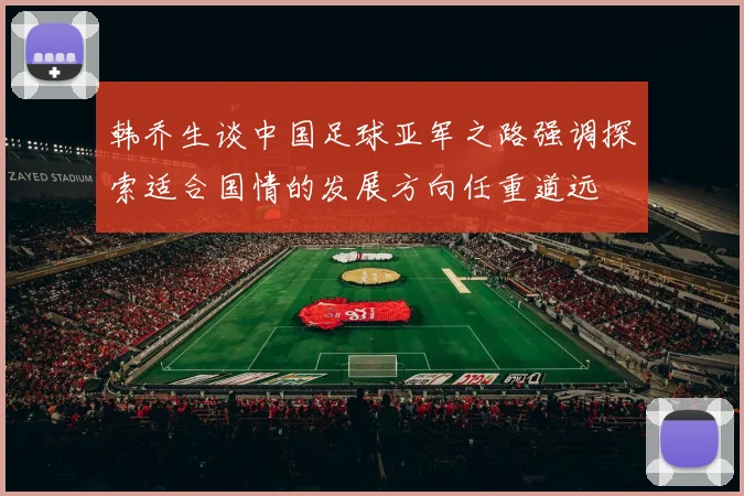 韩乔生谈中国足球亚军之路强调探索适合国情的发展方向任重道远